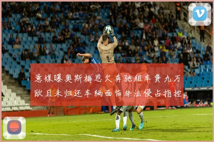 意媒曝奥斯梅恩欠奔驰租车费九万欧且未归还车辆面临非法侵占指控