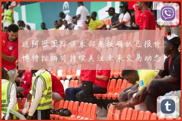 迈阿密国际俱乐部老板确认已报价博特拉梅将持续关注未来交易动态