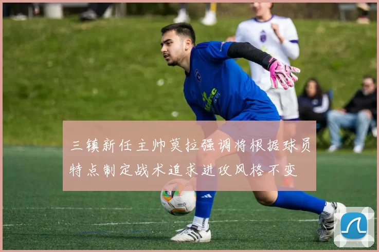 三镇新任主帅莫拉强调将根据球员特点制定战术追求进攻风格不变