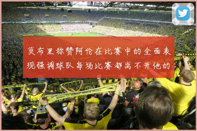 莫布里称赞阿伦在比赛中的全面表现强调球队每场比赛都离不开他的贡献