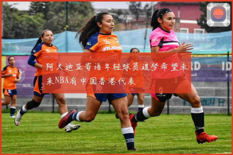 阿夫迪亚寄语年轻球员追梦希望未来NBA有中国香港代表