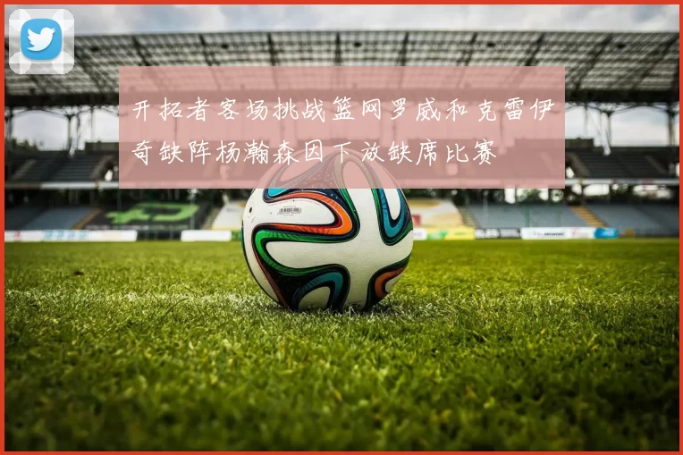 开拓者客场挑战篮网罗威和克雷伊奇缺阵杨瀚森因下放缺席比赛