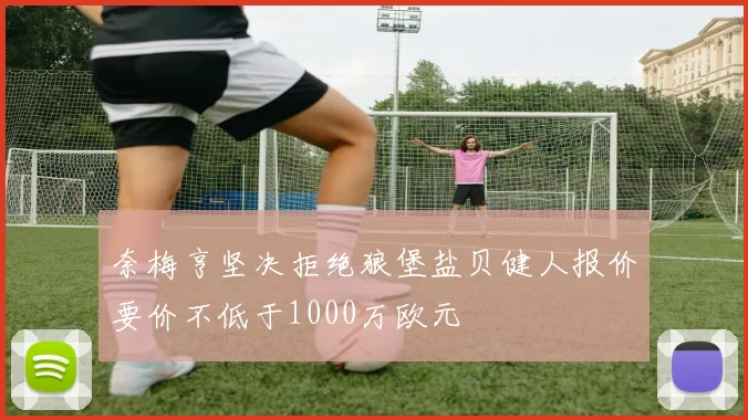 奈梅亨坚决拒绝狼堡盐贝健人报价要价不低于1000万欧元