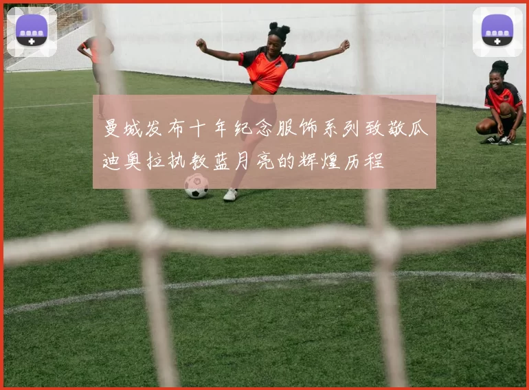 曼城发布十年纪念服饰系列致敬瓜迪奥拉执教蓝月亮的辉煌历程