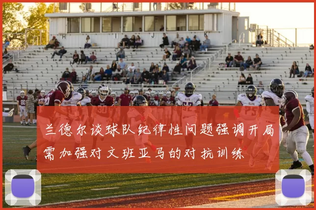 兰德尔谈球队纪律性问题强调开局需加强对文班亚马的对抗训练