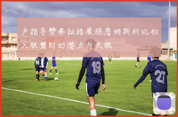 卢指导赞弗拉格展现詹姆斯科比初入联盟时的潜力与天赋