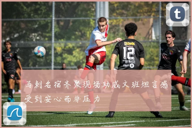 马刺名宿齐聚现场助威文班坦言感受到安心而非压力