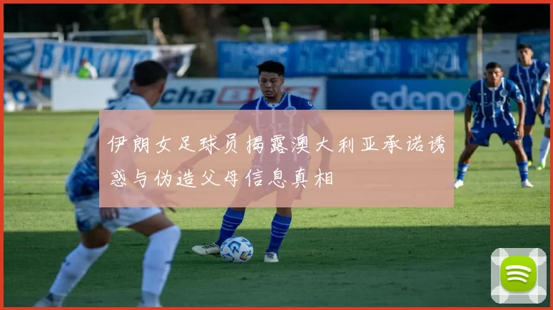 伊朗女足球员揭露澳大利亚承诺诱惑与伪造父母信息真相