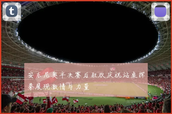 安东尼奥半决赛后狂欢庆祝站桌挥拳展现激情与力量