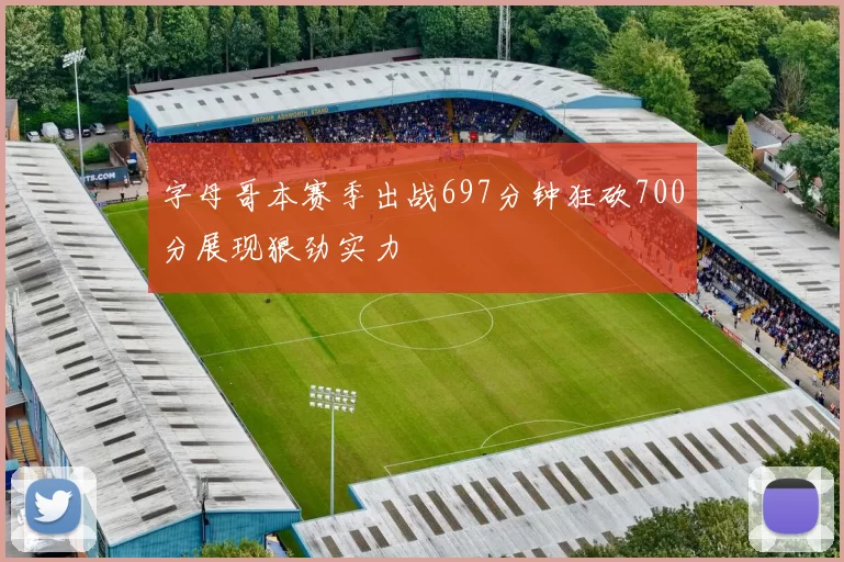 字母哥本赛季出战697分钟狂砍700分展现狠劲实力