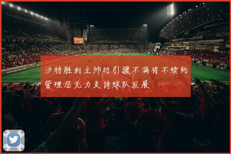 沙特胜利主帅对引援不满将不续约管理层无力支持球队发展