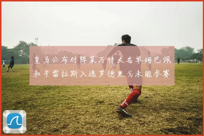 皇马公布对阵莱万特大名单姆巴佩和卡雷拉斯入选罗德里戈未能参赛