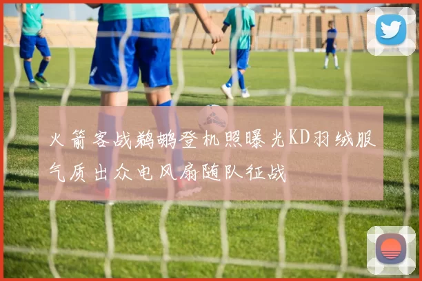 火箭客战鹈鹕登机照曝光KD羽绒服气质出众电风扇随队征战