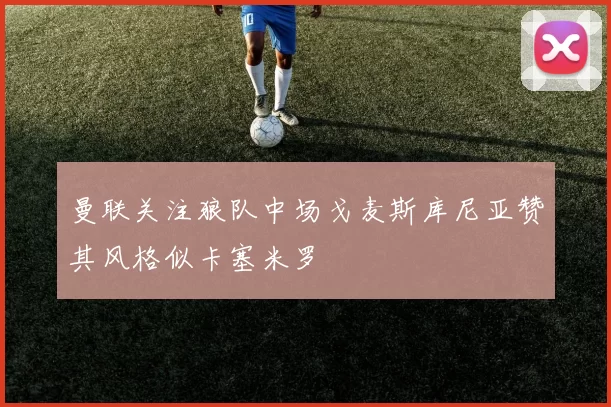 曼联关注狼队中场戈麦斯库尼亚赞其风格似卡塞米罗