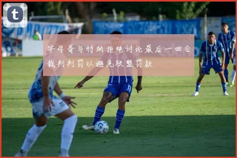 字母哥与特纳拒绝讨论最后一回合裁判判罚以避免联盟罚款