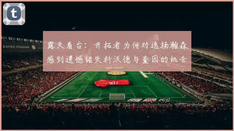 露天看台：开拓者为何对选杨瀚森感到遗憾错失科沃德与奎因的机会