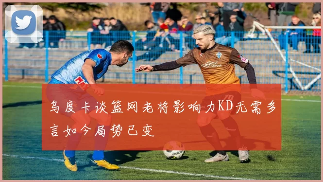 乌度卡谈篮网老将影响力KD无需多言如今局势已变