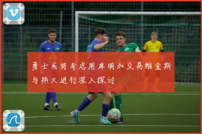勇士或将考虑用库明加交易维金斯与热火进行深入探讨
