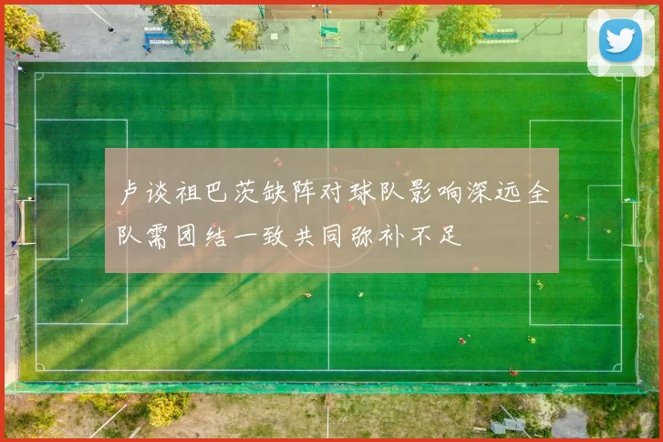 卢谈祖巴茨缺阵对球队影响深远全队需团结一致共同弥补不足