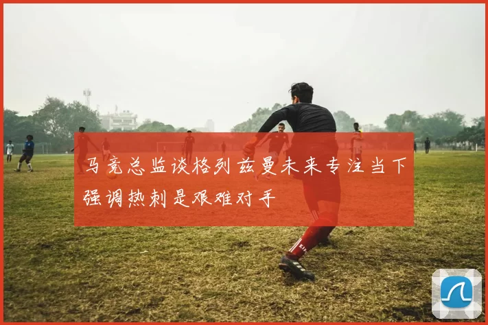 马竞总监谈格列兹曼未来专注当下强调热刺是艰难对手