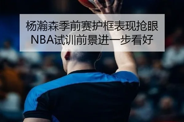 杨瀚森季前赛护框表现抢眼 NBA试训前景进一步看好